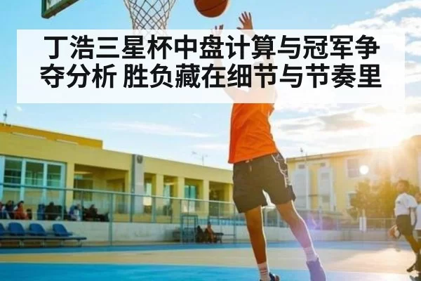 丁浩三星杯中盘计算与冠军争夺分析 胜负藏在细节与节奏里